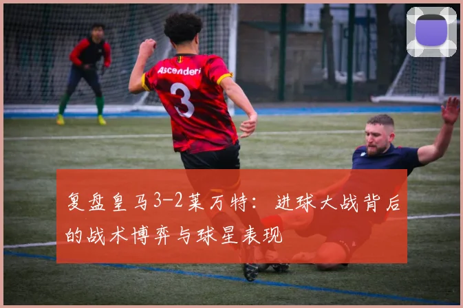 复盘皇马3-2莱万特：进球大战背后的战术博弈与球星表现
