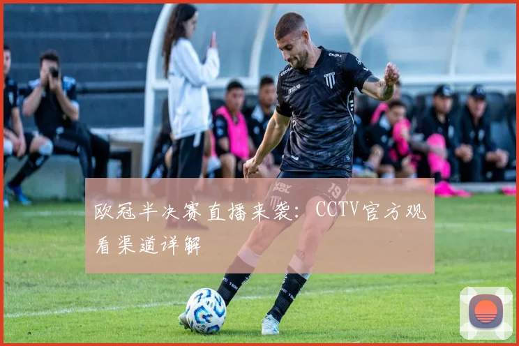 欧冠半决赛直播来袭：CCTV官方观看渠道详解