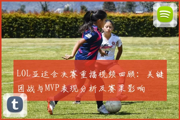 LOL亚运会决赛重播视频回顾：关键团战与MVP表现分析及赛果影响