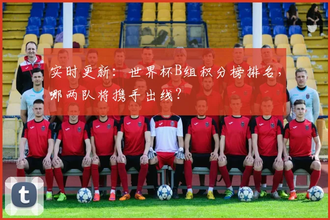 实时更新：世界杯B组积分榜排名，哪两队将携手出线？