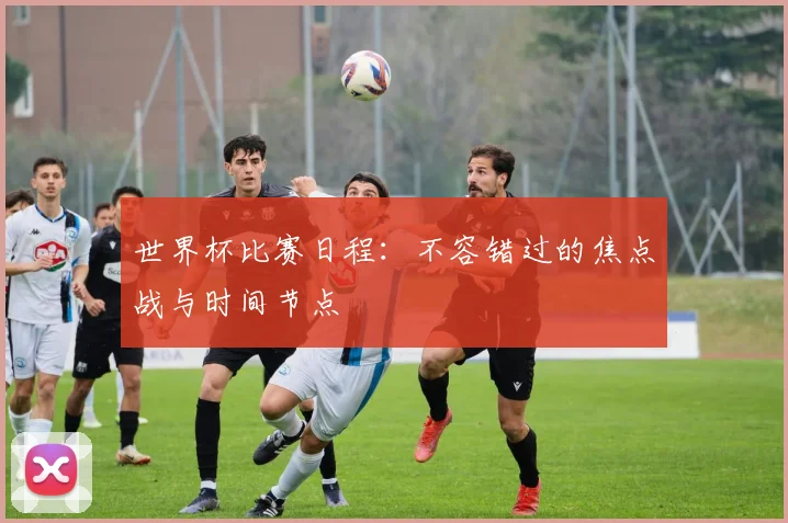 世界杯比赛日程:不容错过的焦点战与时间节点