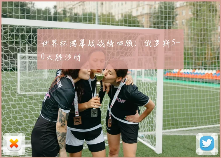 世界杯揭幕战战绩回顾：俄罗斯5-0大胜沙特