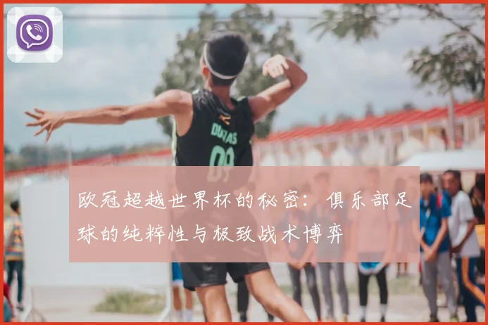 欧冠超越世界杯的秘密:俱乐部足球的纯粹性与极致战术博弈
