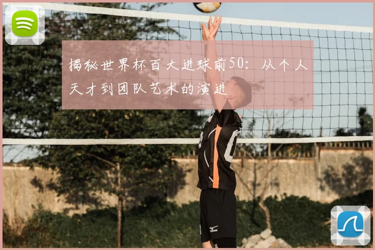 揭秘世界杯百大进球前50：从个人天才到团队艺术的演进