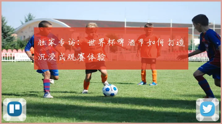 独家专访:世界杯啤酒节如何打造沉浸式观赛体验