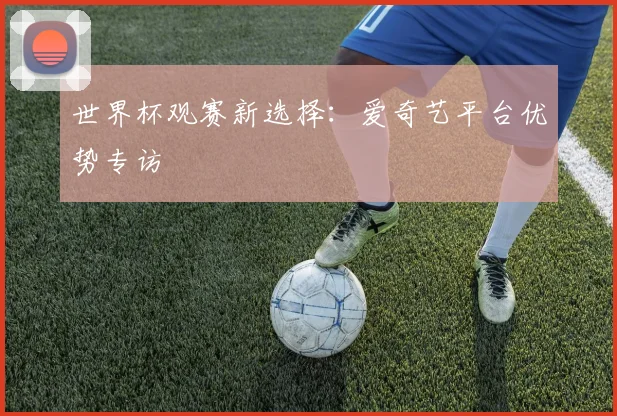 世界杯观赛新选择：爱奇艺平台优势专访