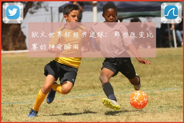 欧文世界杯经典进球：那些改变比赛的神奇瞬间