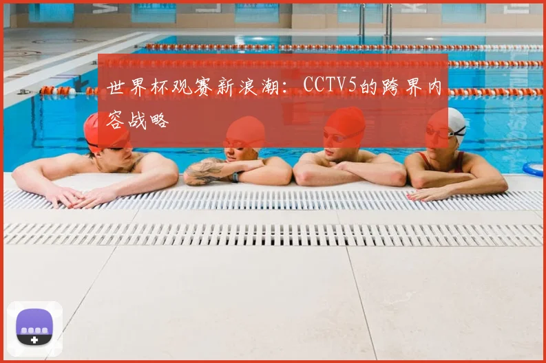 世界杯观赛新浪潮：CCTV5的跨界内容战略