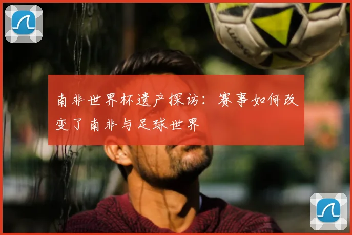 南非世界杯遗产探访：赛事如何改变了南非与足球世界