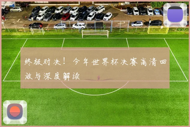 终极对决！今年世界杯决赛高清回放与深度解读