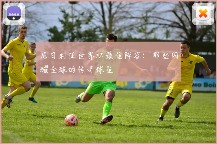 尼日利亚世界杯最佳阵容：那些闪耀全球的传奇球星
